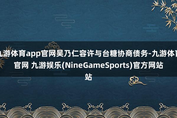九游体育app官网吴乃仁容许与台糖协商债务-九游体育官网 九游娱乐(NineGameSports)官方网站
