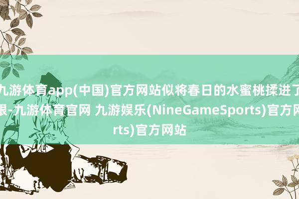 九游体育app(中国)官方网站似将春日的水蜜桃揉进了眉眼-九游体育官网 九游娱乐(NineGameSports)官方网站