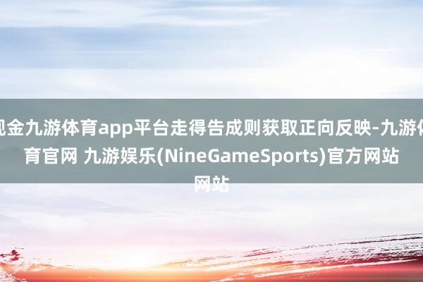现金九游体育app平台走得告成则获取正向反映-九游体育官网 九游娱乐(NineGameSports)官方网站