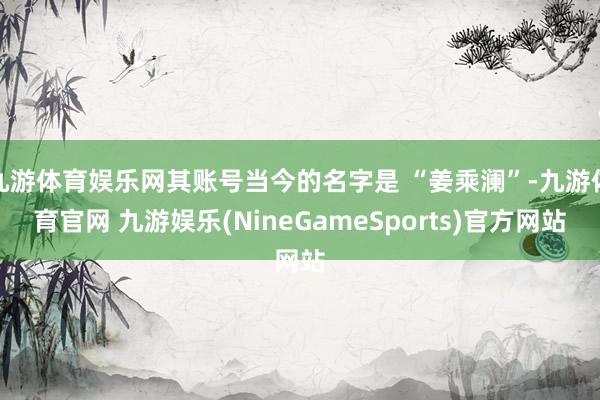 九游体育娱乐网其账号当今的名字是 “姜乘澜”-九游体育官网 九游娱乐(NineGameSports)官方网站