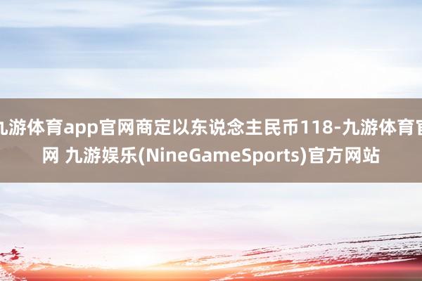 九游体育app官网商定以东说念主民币118-九游体育官网 九游娱乐(NineGameSports)官方网站