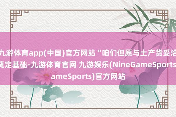 九游体育app(中国)官方网站“咱们但愿与土产货妥洽伙伴共同奠定基础-九游体育官网 九游娱乐(NineGameSports)官方网站