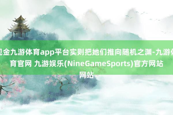 现金九游体育app平台实则把她们推向随机之渊-九游体育官网 九游娱乐(NineGameSports)官方网站