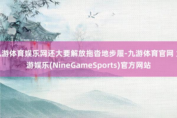 九游体育娱乐网还大要解放拖沓地步履-九游体育官网 九游娱乐(NineGameSports)官方网站
