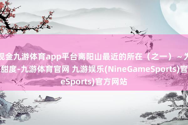 现金九游体育app平台离阳山最近的所在（之一）～为了提高甜度-九游体育官网 九游娱乐(NineGameSports)官方网站