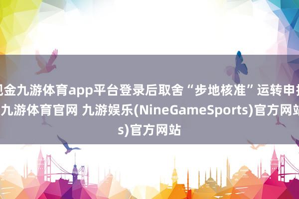 现金九游体育app平台登录后取舍“步地核准”运转申报-九游体育官网 九游娱乐(NineGameSports)官方网站