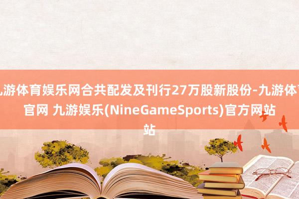 九游体育娱乐网合共配发及刊行27万股新股份-九游体育官网 九游娱乐(NineGameSports)官方网站