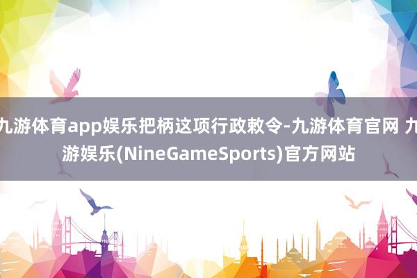 九游体育app娱乐 把柄这项行政敕令-九游体育官网 九游娱乐(NineGameSports)官方网站