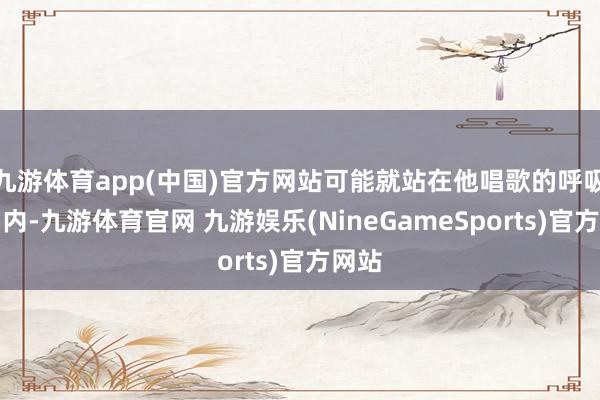 九游体育app(中国)官方网站可能就站在他唱歌的呼吸限制内-九游体育官网 九游娱乐(NineGameSports)官方网站