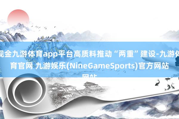 现金九游体育app平台高质料推动“两重”建设-九游体育官网 九游娱乐(NineGameSports)官方网站