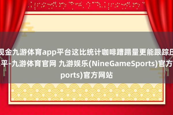 现金九游体育app平台这比统计咖啡蹧蹋量更能跟踪压力水平-九游体育官网 九游娱乐(NineGameSports)官方网站