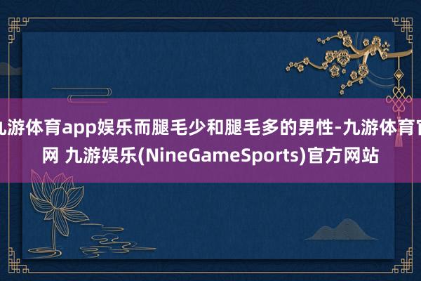 九游体育app娱乐而腿毛少和腿毛多的男性-九游体育官网 九游娱乐(NineGameSports)官方网站