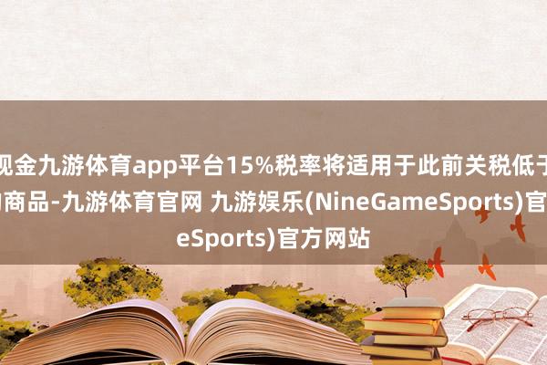 现金九游体育app平台15%税率将适用于此前关税低于15%的商品-九游体育官网 九游娱乐(NineGameSports)官方网站