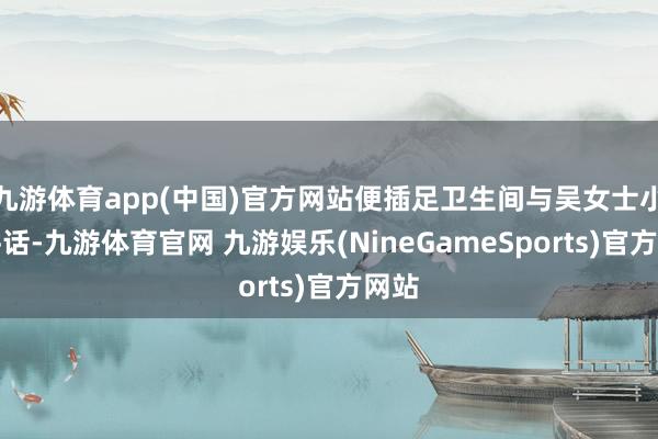 九游体育app(中国)官方网站便插足卫生间与吴女士小声讲话-九游体育官网 九游娱乐(NineGameSports)官方网站