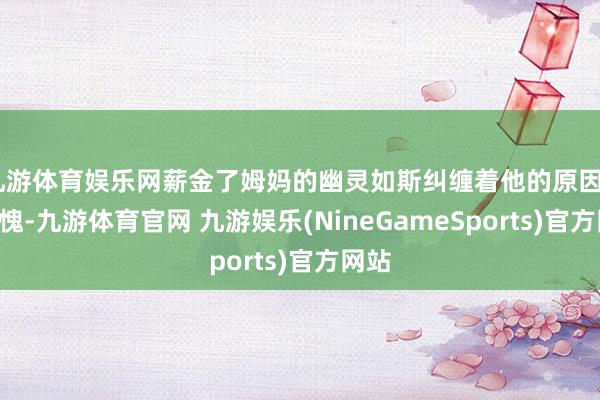 九游体育娱乐网薪金了姆妈的幽灵如斯纠缠着他的原因——羞愧-九游体育官网 九游娱乐(NineGameSports)官方网站