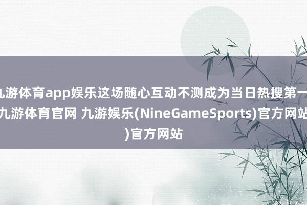九游体育app娱乐这场随心互动不测成为当日热搜第一-九游体育官网 九游娱乐(NineGameSports)官方网站