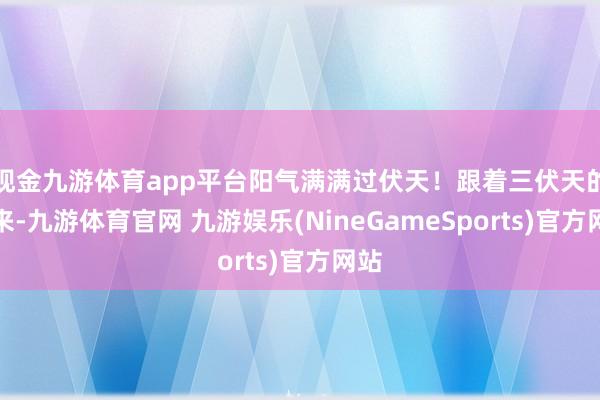 现金九游体育app平台阳气满满过伏天!跟着三伏天的到来-九游体育官网 九游娱乐(NineGameSports)官方网站