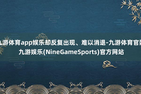 九游体育app娱乐却反复出现、难以消退-九游体育官网 九游娱乐(NineGameSports)官方网站