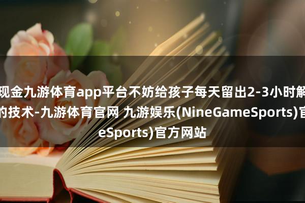 现金九游体育app平台不妨给孩子每天留出2-3小时解放玩耍的技术-九游体育官网 九游娱乐(NineGameSports)官方网站