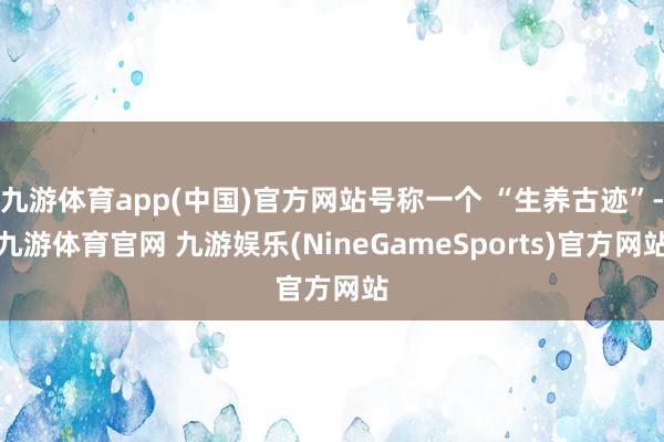 九游体育app(中国)官方网站号称一个 “生养古迹”-九游体育官网 九游娱乐(NineGameSports)官方网站