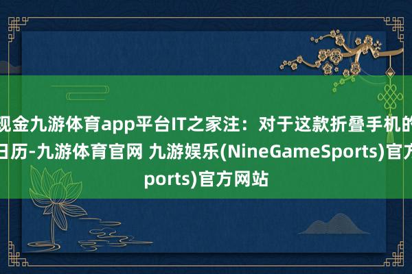 现金九游体育app平台IT之家注：对于这款折叠手机的上市日历-九游体育官网 九游娱乐(NineGameSports)官方网站