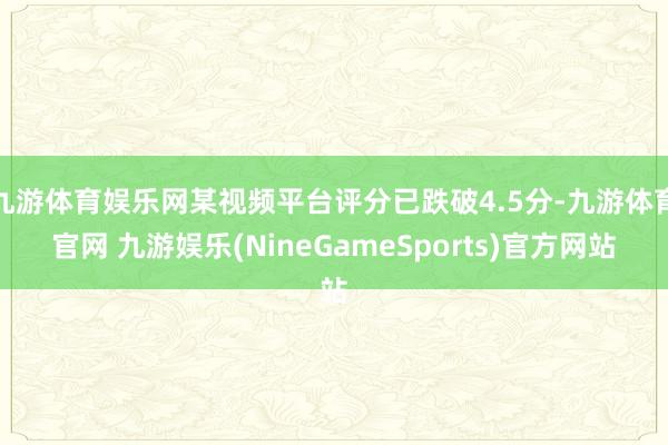 九游体育娱乐网某视频平台评分已跌破4.5分-九游体育官网 九游娱乐(NineGameSports)官方网站