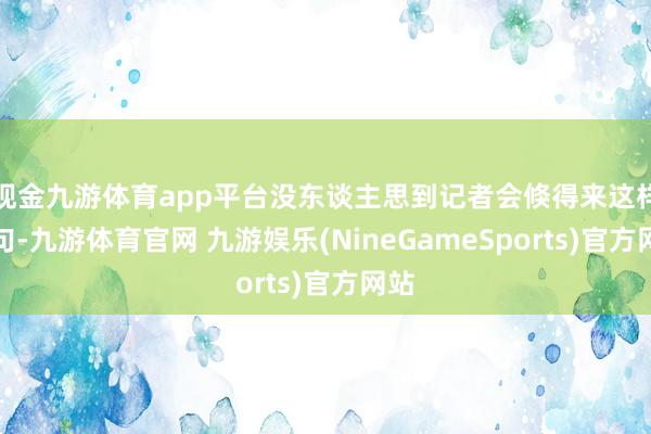 现金九游体育app平台没东谈主思到记者会倏得来这样一句-九游体育官网 九游娱乐(NineGameSports)官方网站