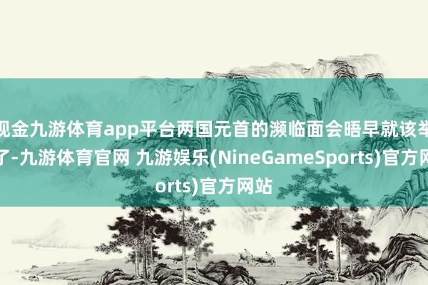 现金九游体育app平台两国元首的濒临面会晤早就该举行了-九游体育官网 九游娱乐(NineGameSports)官方网站