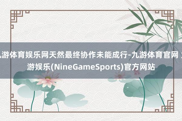 九游体育娱乐网天然最终协作未能成行-九游体育官网 九游娱乐(NineGameSports)官方网站