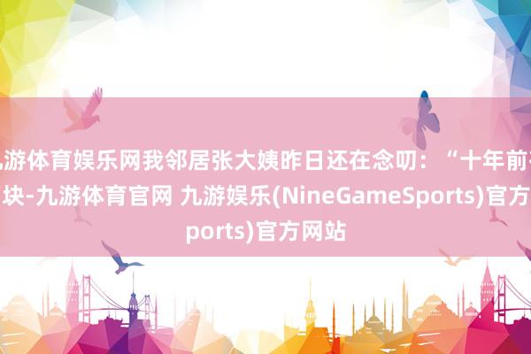 九游体育娱乐网我邻居张大姨昨日还在念叨：“十年前存十万块-九游体育官网 九游娱乐(NineGameSports)官方网站