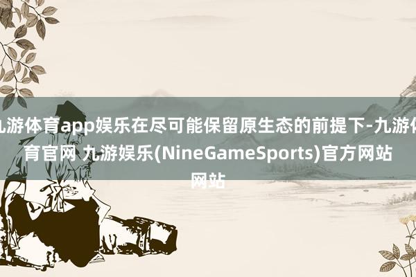 九游体育app娱乐在尽可能保留原生态的前提下-九游体育官网 九游娱乐(NineGameSports)官方网站
