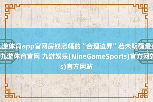 九游体育app官网房钱涨幅的“合理边界”若未明确量化-九游体育官网 九游娱乐(NineGameSports)官方网站