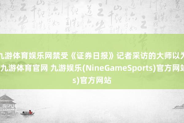 九游体育娱乐网　　禁受《证券日报》记者采访的大师以为-九游体育官网 九游娱乐(NineGameSports)官方网站