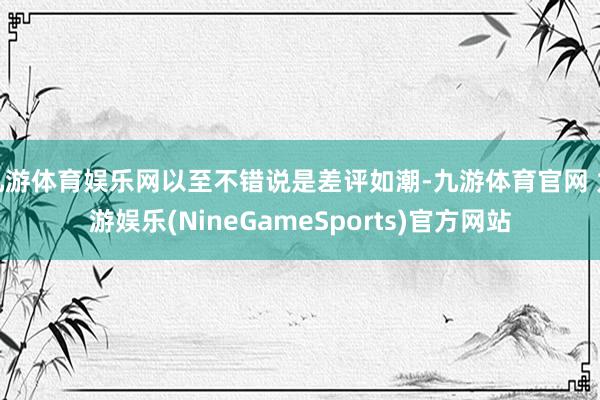 九游体育娱乐网以至不错说是差评如潮-九游体育官网 九游娱乐(NineGameSports)官方网站