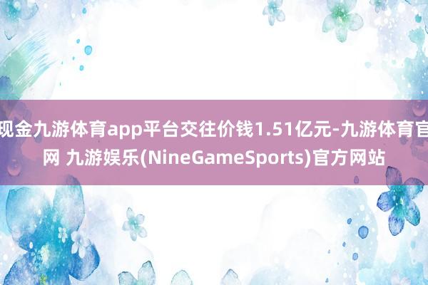 现金九游体育app平台交往价钱1.51亿元-九游体育官网 九游娱乐(NineGameSports)官方网站