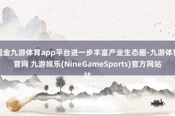 现金九游体育app平台进一步丰富产业生态圈-九游体育官网 九游娱乐(NineGameSports)官方网站