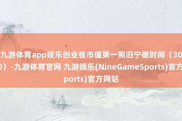 九游体育app娱乐　　创业板市值第一照旧宁德时间（300750）-九游体育官网 九游娱乐(NineGameSports)官方网站