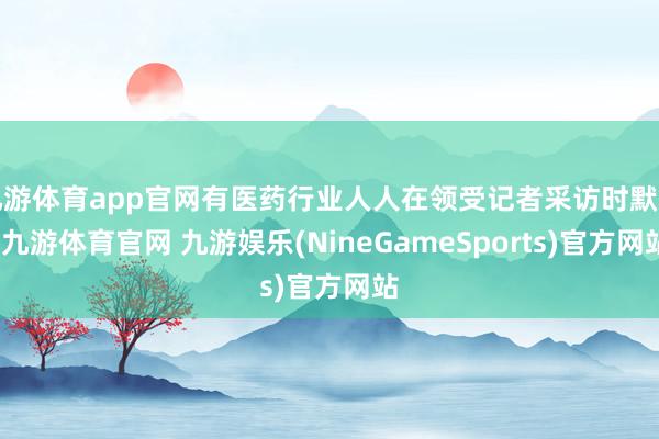 九游体育app官网有医药行业人人在领受记者采访时默示-九游体育官网 九游娱乐(NineGameSports)官方网站