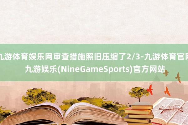 九游体育娱乐网审查措施照旧压缩了2/3-九游体育官网 九游娱乐(NineGameSports)官方网站