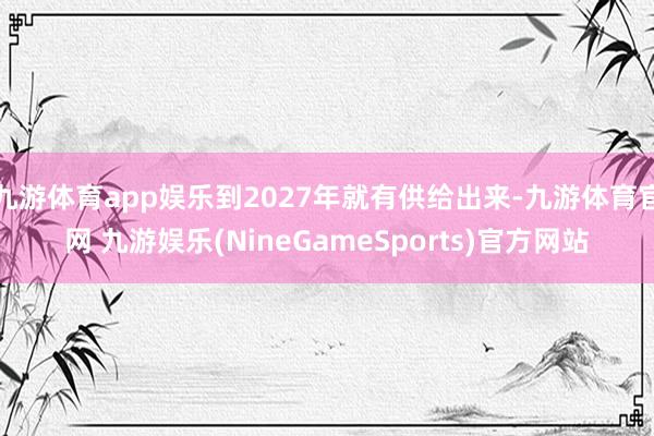 九游体育app娱乐到2027年就有供给出来-九游体育官网 九游娱乐(NineGameSports)官方网站