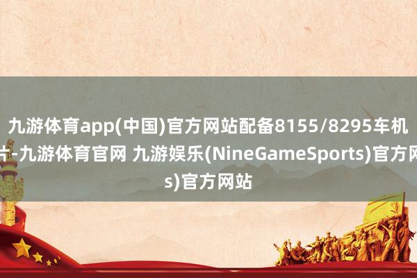 九游体育app(中国)官方网站配备8155/8295车机芯片-九游体育官网 九游娱乐(NineGameSports)官方网站
