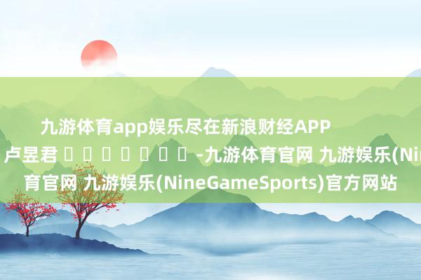 九游体育app娱乐尽在新浪财经APP 攀扯裁剪:卢昱君 -九游体育官网 九游娱乐(NineGameSports)官方网站