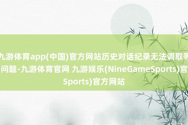 九游体育app(中国)官方网站历史对话纪录无法调取等一系列问题-九游体育官网 九游娱乐(NineGameSports)官方网站