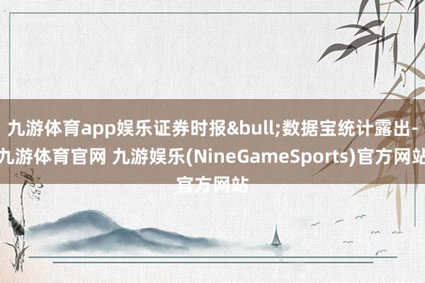 九游体育app娱乐证券时报&bull;数据宝统计露出-九游体育官网 九游娱乐(NineGameSports)官方网站