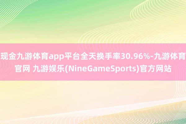 现金九游体育app平台全天换手率30.96%-九游体育官网 九游娱乐(NineGameSports)官方网站