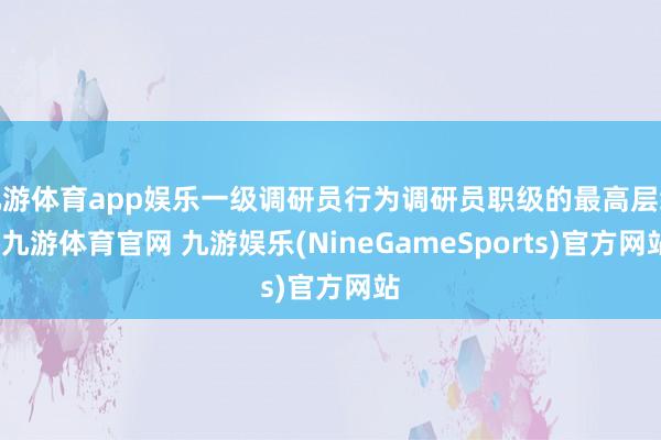 九游体育app娱乐一级调研员行为调研员职级的最高层级-九游体育官网 九游娱乐(NineGameSports)官方网站