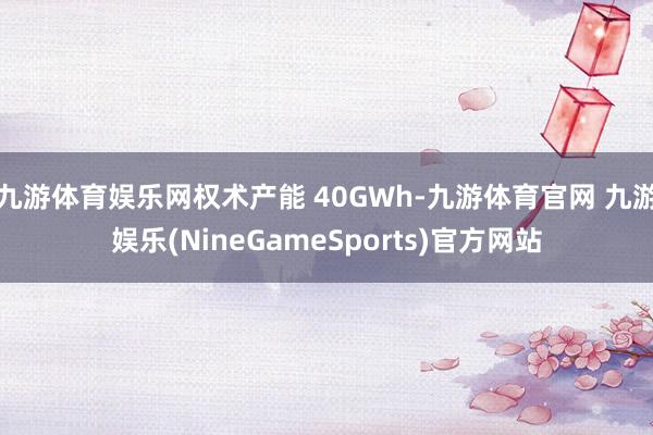 九游体育娱乐网权术产能 40GWh-九游体育官网 九游娱乐(NineGameSports)官方网站