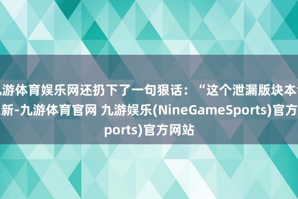 九游体育娱乐网还扔下了一句狠话：“这个泄漏版块本色上很新-九游体育官网 九游娱乐(NineGameSports)官方网站