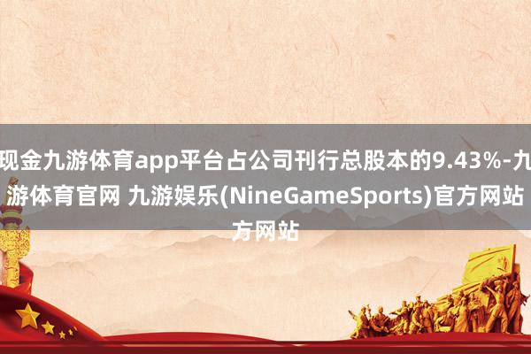 现金九游体育app平台占公司刊行总股本的9.43%-九游体育官网 九游娱乐(NineGameSports)官方网站