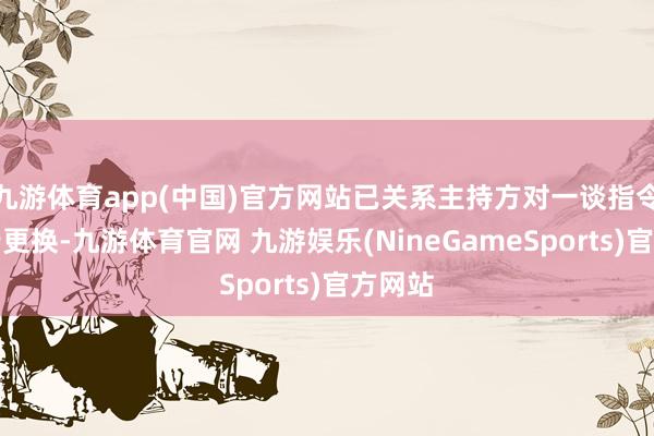 九游体育app(中国)官方网站已关系主持方对一谈指令牌进行更换-九游体育官网 九游娱乐(NineGameSports)官方网站